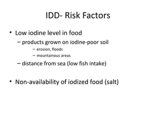 IDD- Risk Factors
• Low iodine level in food
– products grown on iodine-poor soil
– erosion, floods
– mountainous areas
– distance from sea (low fish intake)
• Non-availability of iodized food (salt)
 