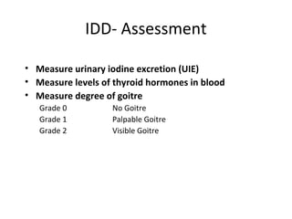 IDD- Assessment
 
• Measure urinary iodine excretion (UIE)
• Measure levels of thyroid hormones in blood
• Measure degree of goitre
Grade 0 No Goitre
Grade 1 Palpable Goitre
Grade 2 Visible Goitre
 
 