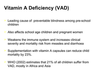 Vitamin A Deficiency (VAD)
 Leading cause of preventable blindness among pre-school
children
 Also affects school age children and pregnant women
 Weakens the immune system and increases clinical
severity and mortality risk from measles and diarrhoea
 Supplementation with vitamin A capsules can reduce child
mortality by 23%.
 WHO (2002) estimates that 21% of all children suffer from
VAD, mostly in Africa and Asia
 