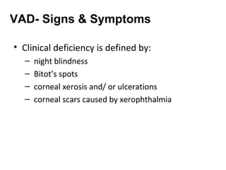 • Clinical deficiency is defined by:
– night blindness
– Bitot’s spots
– corneal xerosis and/ or ulcerations
– corneal scars caused by xerophthalmia
VAD- Signs & Symptoms
 