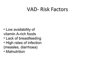 • Low availability of
vitamin A-rich foods
• Lack of breastfeeding
• High rates of infection
(measles, diarrhoea)
• Malnutrition
VAD- Risk Factors
 