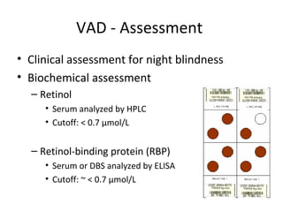 VAD - Assessment
• Clinical assessment for night blindness
• Biochemical assessment
– Retinol
• Serum analyzed by HPLC
• Cutoff: < 0.7 µmol/L
– Retinol-binding protein (RBP)
• Serum or DBS analyzed by ELISA
• Cutoff: ~ < 0.7 µmol/L
 