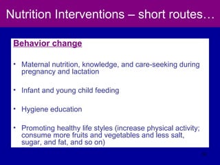 Nutrition Interventions – short routes…
Behavior change
• Maternal nutrition, knowledge, and care-seeking during
pregnancy and lactation
• Infant and young child feeding
• Hygiene education
• Promoting healthy life styles (increase physical activity;
consume more fruits and vegetables and less salt,
sugar, and fat, and so on)
52
 