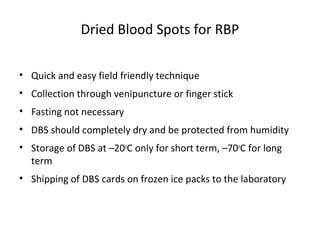 Dried Blood Spots for RBP
• Quick and easy field friendly technique
• Collection through venipuncture or finger stick
• Fasting not necessary
• DBS should completely dry and be protected from humidity
• Storage of DBS at –20o
C only for short term, –70o
C for long
term
• Shipping of DBS cards on frozen ice packs to the laboratory
 