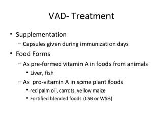 VAD- Treatment
• Supplementation
– Capsules given during immunization days
• Food Forms
– As pre-formed vitamin A in foods from animals
• Liver, fish
– As pro-vitamin A in some plant foods
• red palm oil, carrots, yellow maize
• Fortified blended foods (CSB or WSB)
 