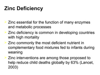 Zinc Deficiency
 Zinc essential for the function of many enzymes
and metabolic processes
 Zinc deficiency is common in developing countries
with high mortality
 Zinc commonly the most deficient nutrient in
complementary food mixtures fed to infants during
weaning
 Zinc interventions are among those proposed to
help reduce child deaths globally by 63% (Lancet,
2003)
 
