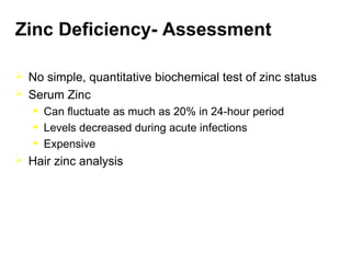 Zinc Deficiency- Assessment
 No simple, quantitative biochemical test of zinc status
 Serum Zinc
• Can fluctuate as much as 20% in 24-hour period
• Levels decreased during acute infections
• Expensive
 Hair zinc analysis
 