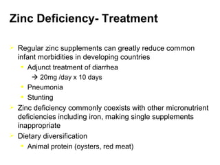 Zinc Deficiency- Treatment
 Regular zinc supplements can greatly reduce common
infant morbidities in developing countries
• Adjunct treatment of diarrhea
 20mg /day x 10 days
• Pneumonia
• Stunting
 Zinc deficiency commonly coexists with other micronutrient
deficiencies including iron, making single supplements
inappropriate
 Dietary diversification
• Animal protein (oysters, red meat)
 