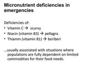 Deficiencies of:
• Vitamin C  scurvy
• Niacin (vitamin B3)  pellagra
• Thiamin (vitamin B1)  beriberi
…usually associated with situations where
populations are fully dependent on limited
commodities for their food needs.
Micronutrient deficiencies in
emergencies
 