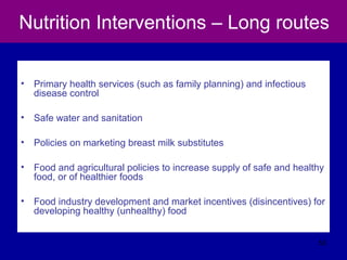 Nutrition Interventions – Long routes
• Primary health services (such as family planning) and infectious
disease control
• Safe water and sanitation
• Policies on marketing breast milk substitutes
• Food and agricultural policies to increase supply of safe and healthy
food, or of healthier foods
• Food industry development and market incentives (disincentives) for
developing healthy (unhealthy) food
53
 