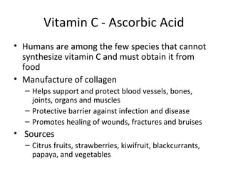 Vitamin C - Ascorbic Acid
• Humans are among the few species that cannot
synthesize vitamin C and must obtain it from
food
• Manufacture of collagen
– Helps support and protect blood vessels, bones,
joints, organs and muscles
– Protective barrier against infection and disease
– Promotes healing of wounds, fractures and bruises
• Sources
– Citrus fruits, strawberries, kiwifruit, blackcurrants,
papaya, and vegetables
 