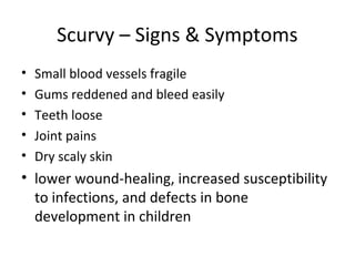 Scurvy – Signs & Symptoms
• Small blood vessels fragile
• Gums reddened and bleed easily
• Teeth loose
• Joint pains
• Dry scaly skin
• lower wound-healing, increased susceptibility
to infections, and defects in bone
development in children
 