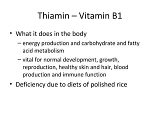 Thiamin – Vitamin B1
• What it does in the body
– energy production and carbohydrate and fatty
acid metabolism
– vital for normal development, growth,
reproduction, healthy skin and hair, blood
production and immune function
• Deficiency due to diets of polished rice
 