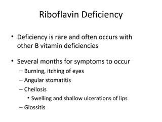 Riboflavin Deficiency
• Deficiency is rare and often occurs with
other B vitamin deficiencies
• Several months for symptoms to occur
– Burning, itching of eyes
– Angular stomatitis
– Cheilosis
• Swelling and shallow ulcerations of lips
– Glossitis
 