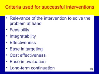 Criteria used for successful interventions
• Relevance of the intervention to solve the
problem at hand
• Feasibility
• Integratability
• Effectiveness
• Ease in targeting
• Cost effectiveness
• Ease in evaluation
• Long-term continuation 552
 