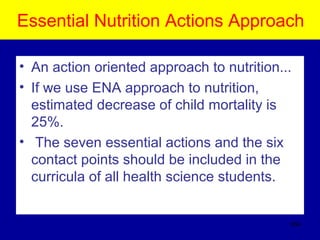 Essential Nutrition Actions Approach
• An action oriented approach to nutrition...
• If we use ENA approach to nutrition,
estimated decrease of child mortality is
25%.
• The seven essential actions and the six
contact points should be included in the
curricula of all health science students.
554
 