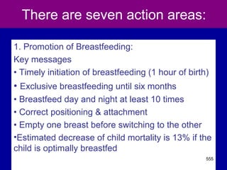 There are seven action areas:
1. Promotion of Breastfeeding:
Key messages
• Timely initiation of breastfeeding (1 hour of birth)
• Exclusive breastfeeding until six months
• Breastfeed day and night at least 10 times
• Correct positioning & attachment
• Empty one breast before switching to the other
•Estimated decrease of child mortality is 13% if the
child is optimally breastfed
555
 