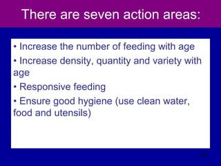 There are seven action areas:
• Increase the number of feeding with age
• Increase density, quantity and variety with
age
• Responsive feeding
• Ensure good hygiene (use clean water,
food and utensils)
557
 