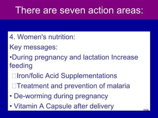 There are seven action areas:
4. Women's nutrition:
Key messages:
•During pregnancy and lactation Increase
feeding
􀂾Iron/folic Acid Supplementations
􀂾Treatment and prevention of malaria
• De-worming during pregnancy
• Vitamin A Capsule after delivery 559
 