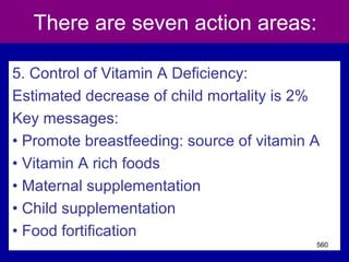 There are seven action areas:
5. Control of Vitamin A Deficiency:
Estimated decrease of child mortality is 2%
Key messages:
• Promote breastfeeding: source of vitamin A
• Vitamin A rich foods
• Maternal supplementation
• Child supplementation
• Food fortification
560
 