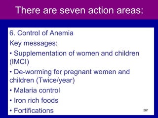 There are seven action areas:
6. Control of Anemia
Key messages:
• Supplementation of women and children
(IMCI)
• De-worming for pregnant women and
children (Twice/year)
• Malaria control
• Iron rich foods
• Fortifications 561
 