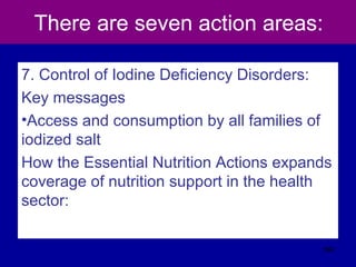 There are seven action areas:
7. Control of Iodine Deficiency Disorders:
Key messages
•Access and consumption by all families of
iodized salt
How the Essential Nutrition Actions expands
coverage of nutrition support in the health
sector:
562
 