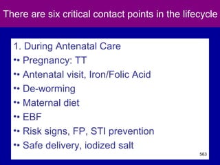 There are six critical contact points in the lifecycle
1. During Antenatal Care
•• Pregnancy: TT
•• Antenatal visit, Iron/Folic Acid
•• De-worming
•• Maternal diet
•• EBF
•• Risk signs, FP, STI prevention
•• Safe delivery, iodized salt
563
 