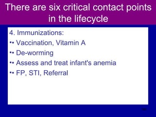 There are six critical contact points
in the lifecycle
4. Immunizations:
•• Vaccination, Vitamin A
•• De-worming
•• Assess and treat infant's anemia
•• FP, STI, Referral
566
 