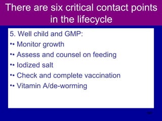 There are six critical contact points
in the lifecycle
5. Well child and GMP:
•• Monitor growth
•• Assess and counsel on feeding
•• Iodized salt
•• Check and complete vaccination
•• Vitamin A/de-worming
567
 