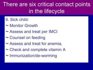 There are six critical contact points
in the lifecycle
6. Sick child:
•• Monitor Growth
•• Assess and treat per IMCI
•• Counsel on feeding
•• Assess and treat for anemia,
•• Check and complete vitamin A
•• Immunization/de-worming
568
 