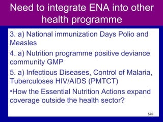 Need to integrate ENA into other
health programme
3. a) National immunization Days Polio and
Measles
4. a) Nutrition programme positive deviance
community GMP
5. a) Infectious Diseases, Control of Malaria,
Tuberculoses HIV/AIDS (PMTCT)
•How the Essential Nutrition Actions expand
coverage outside the health sector?
570
 