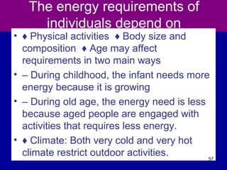 The energy requirements of
individuals depend on
• ♦ Physical activities ♦ Body size and
composition ♦ Age may affect
requirements in two main ways
• – During childhood, the infant needs more
energy because it is growing
• – During old age, the energy need is less
because aged people are engaged with
activities that requires less energy.
• ♦ Climate: Both very cold and very hot
climate restrict outdoor activities. 57
 