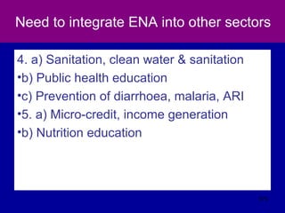 Need to integrate ENA into other sectors
4. a) Sanitation, clean water & sanitation
•b) Public health education
•c) Prevention of diarrhoea, malaria, ARI
•5. a) Micro-credit, income generation
•b) Nutrition education
573
 