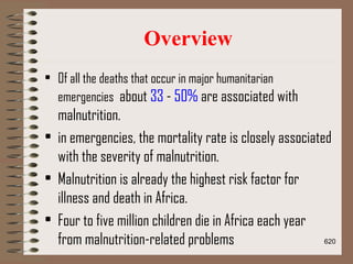 Overview
• Of all the deaths that occur in major humanitarian
emergencies about 33 - 50% are associated with
malnutrition.
• in emergencies, the mortality rate is closely associated
with the severity of malnutrition.
• Malnutrition is already the highest risk factor for
illness and death in Africa.
• Four to five million children die in Africa each year
from malnutrition-related problems 620
 