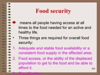 Food security
means all people having access at all
times to the food needed for an active and
healthy life.
• Three things are required for overall food
security:
1. Adequate and stable food availability or a
consistent food supply in the affected area.
2. Food access, or the ability of the displaced
population to get to the food and be able to
afford it.
3. Bio-utilization
622
 