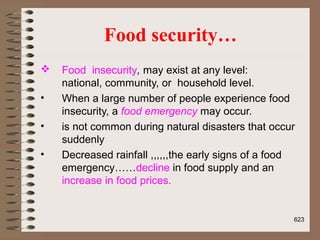 Food security…
 Food insecurity, may exist at any level:
national, community, or household level.
• When a large number of people experience food
insecurity, a food emergency may occur.
• is not common during natural disasters that occur
suddenly
• Decreased rainfall ,,,,,,the early signs of a food
emergency……decline in food supply and an
increase in food prices.
623
 