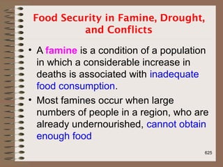 Food Security in Famine, Drought,
and Conflicts
• A famine is a condition of a population
in which a considerable increase in
deaths is associated with inadequate
food consumption.
• Most famines occur when large
numbers of people in a region, who are
already undernourished, cannot obtain
enough food
625
 