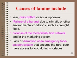 Causes of famine include
• War, civil conflict, or social upheaval.
• Failure of a harvest due to climatic or other
environmental conditions, such as drought,
flood,
• collapse of the food-distribution network
and/or the marketing system,
• Lack or disruption of an emergency food-
support system that ensures the rural poor
have access to food during shortages
626
 