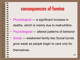 consequences of famine
• Physiological — a significant increase in
deaths, which is mainly due to malnutrition.
• Psychological — altered patterns of behavior
• Social — weakened family ties Social bonds
grow weak as people begin to care only for
themselves.
627
 