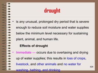 drought
• is any unusual, prolonged dry period that is severe
enough to reduce soil moisture and water supplies
below the minimum level necessary for sustaining
plant, animal, and human life.
Effects of drought
• Immediate — occurs due to overtaxing and drying
up of water supplies; this results in loss of crops,
livestock, and other animals and no water for
washing, bathing, and drinking
628
 