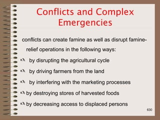 Conflicts and Complex
Emergencies
conflicts can create famine as well as disrupt famine-
relief operations in the following ways:
 by disrupting the agricultural cycle
 by driving farmers from the land
 by interfering with the marketing processes
 by destroying stores of harvested foods
 by decreasing access to displaced persons
630
 
