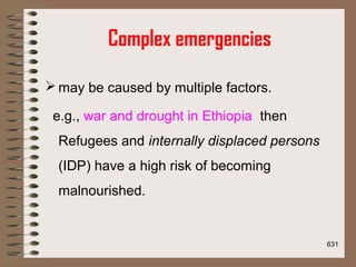 Complex emergencies
 may be caused by multiple factors.
e.g., war and drought in Ethiopia then
Refugees and internally displaced persons
(IDP) have a high risk of becoming
malnourished.
631
 