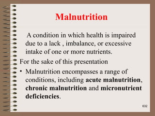Malnutrition
A condition in which health is impaired
due to a lack , imbalance, or excessive
intake of one or more nutrients.
For the sake of this presentation
• Malnutrition encompasses a range of
conditions, including acute malnutrition,
chronic malnutrition and micronutrient
deficiencies.
632
 