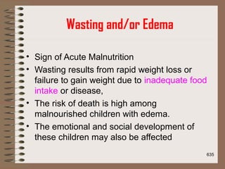 Wasting and/or Edema
• Sign of Acute Malnutrition
• Wasting results from rapid weight loss or
failure to gain weight due to inadequate food
intake or disease,
• The risk of death is high among
malnourished children with edema.
• The emotional and social development of
these children may also be affected
635
 