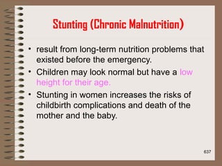 Stunting (Chronic Malnutrition)
• result from long-term nutrition problems that
existed before the emergency.
• Children may look normal but have a low
height for their age.
• Stunting in women increases the risks of
childbirth complications and death of the
mother and the baby.
637
 