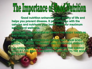Good nutrition enhances your quality of life andGood nutrition enhances your quality of life and
helps you prevent disease. It provides you with thehelps you prevent disease. It provides you with the
calories and nutrients your body needs for maximumcalories and nutrients your body needs for maximum
energy and wellness.energy and wellness.
NUTRITION:NUTRITION: THE PROCESS BY WHICH THE BODY TAKES INTHE PROCESS BY WHICH THE BODY TAKES IN
AND USES FOOD.AND USES FOOD.
NUTRIENTS:NUTRIENTS: SUBSTANCES IN FOODS THAT YOUR BODYSUBSTANCES IN FOODS THAT YOUR BODY
NEEDS TO GROW, TO REPAIR, AND TO PROVIDE ENERGY.NEEDS TO GROW, TO REPAIR, AND TO PROVIDE ENERGY.
CALORIES:CALORIES: UNITS OF HEAT THAT MEASURE THE ENERGYUNITS OF HEAT THAT MEASURE THE ENERGY
USED BY THE BODY AND ENERGY SUPPLIED TO THE BODYUSED BY THE BODY AND ENERGY SUPPLIED TO THE BODY
BY FOODS.BY FOODS.
 