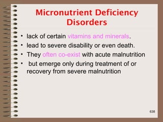 Micronutrient Deficiency
Disorders
• lack of certain vitamins and minerals.
• lead to severe disability or even death.
• They often co-exist with acute malnutrition
• but emerge only during treatment of or
recovery from severe malnutrition
638
 