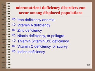 micronutrient deficiency disorders can
occur among displaced populations
 Iron deficiency anemia:
 Vitamin A deficiency
 Zinc deficiency
 Niacin deficiency, or pellagra
 Thiamin (vitamin B1) deficiency
 Vitamin C deficiency, or scurvy
 Iodine deficiency
639
 