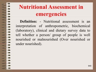 Nutritional Assessment in
emergencies
Definition: - Nutritional assessment is an
interpretation of anthropometric, biochemical
(laboratory), clinical and dietary survey data to
tell whether a person/ group of people is well
nourished or malnourished (Over nourished or
under nourished).
640
 