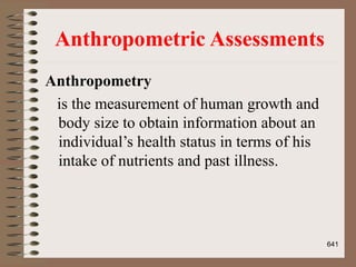 Anthropometric Assessments
Anthropometry
is the measurement of human growth and
body size to obtain information about an
individual’s health status in terms of his
intake of nutrients and past illness.
641
 